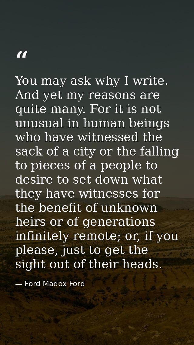 You may ask why I write. And yet my reasons are quite many. For it is not unusual in human beings who have witnessed the — Ford Madox Ford