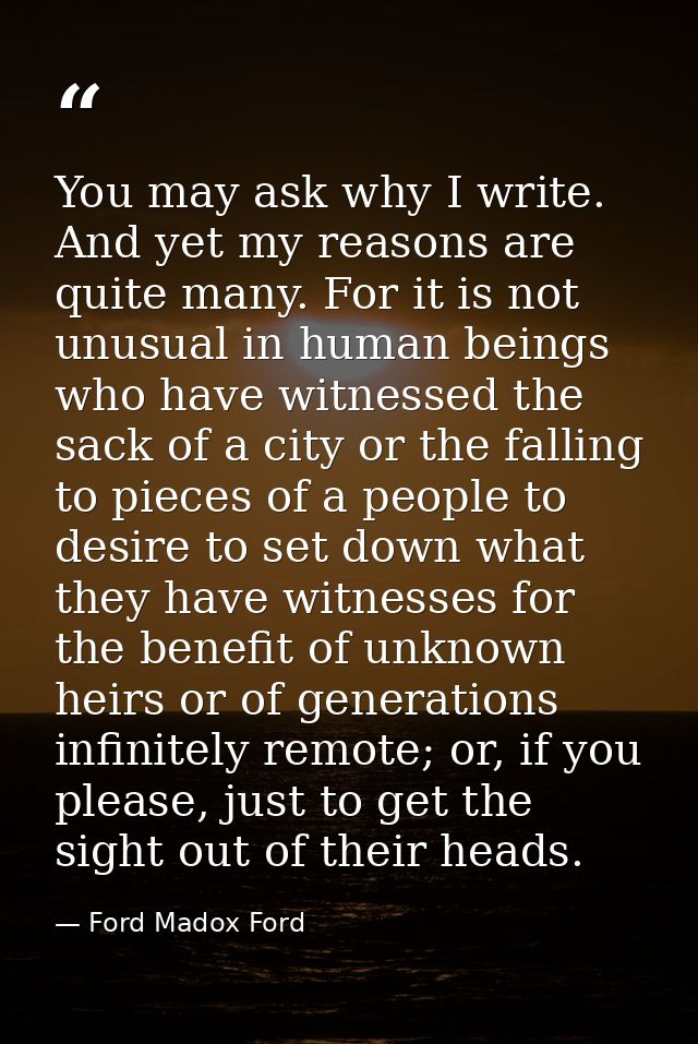 You may ask why I write. And yet my reasons are quite many. For it is not unusual in human beings who have witnessed the — Ford Madox Ford