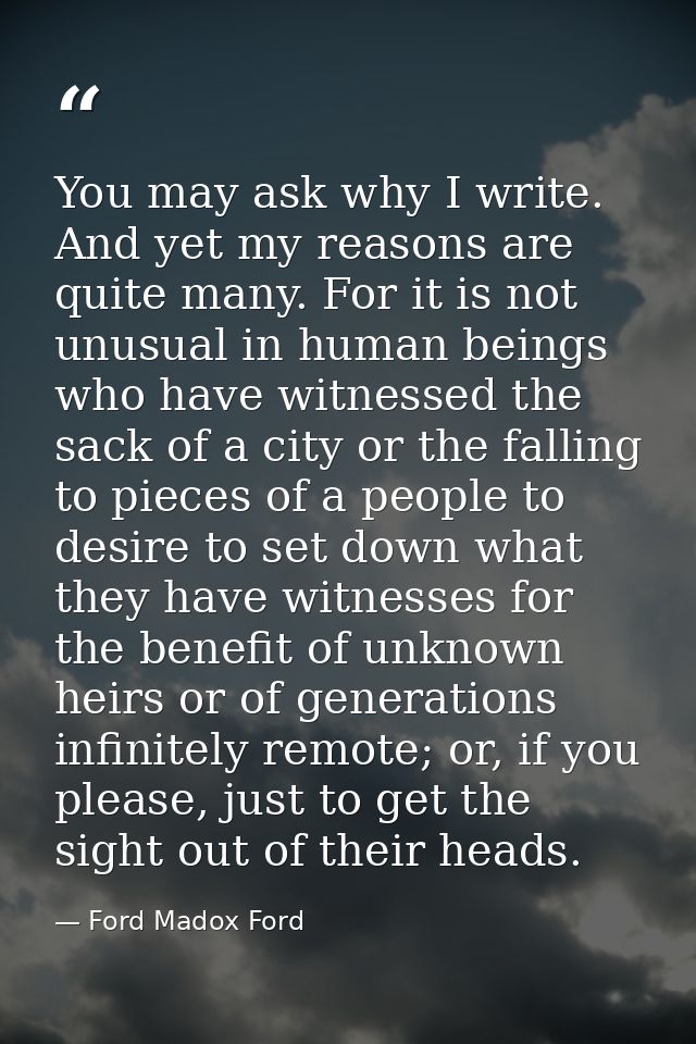 You may ask why I write. And yet my reasons are quite many. For it is not unusual in human beings who have witnessed the — Ford Madox Ford