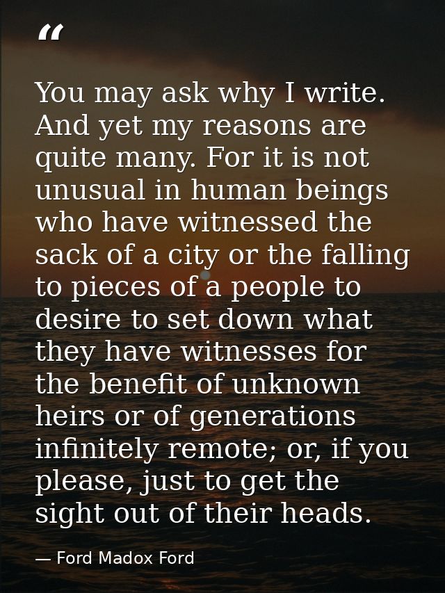 You may ask why I write. And yet my reasons are quite many. For it is not unusual in human beings who have witnessed the — Ford Madox Ford