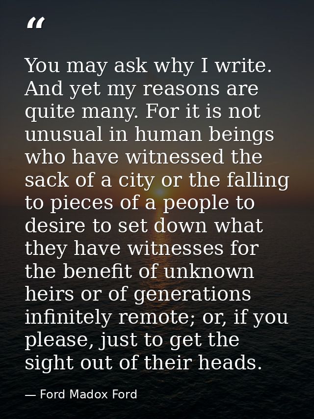 You may ask why I write. And yet my reasons are quite many. For it is not unusual in human beings who have witnessed the — Ford Madox Ford