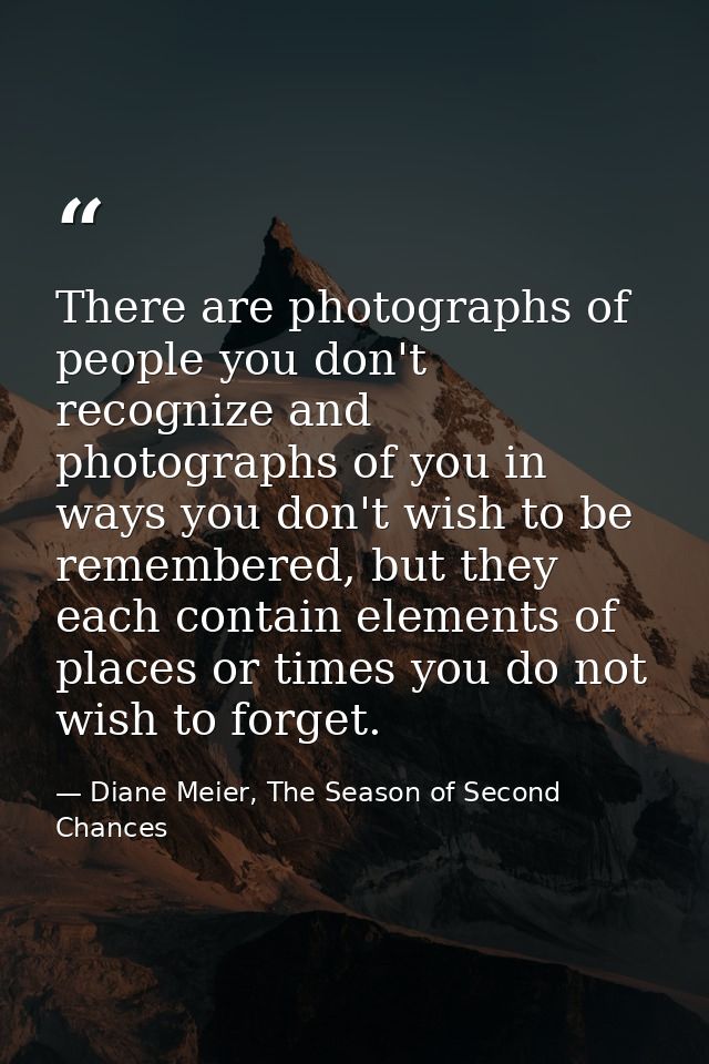 There are photographs of people you don't recognize and photographs of you in ways you don't wish to be remembered, but  — Diane Meier, The Season of Second Chances