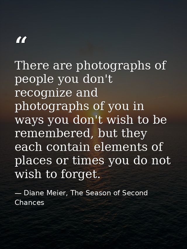 There are photographs of people you don't recognize and photographs of you in ways you don't wish to be remembered, but  — Diane Meier, The Season of Second Chances