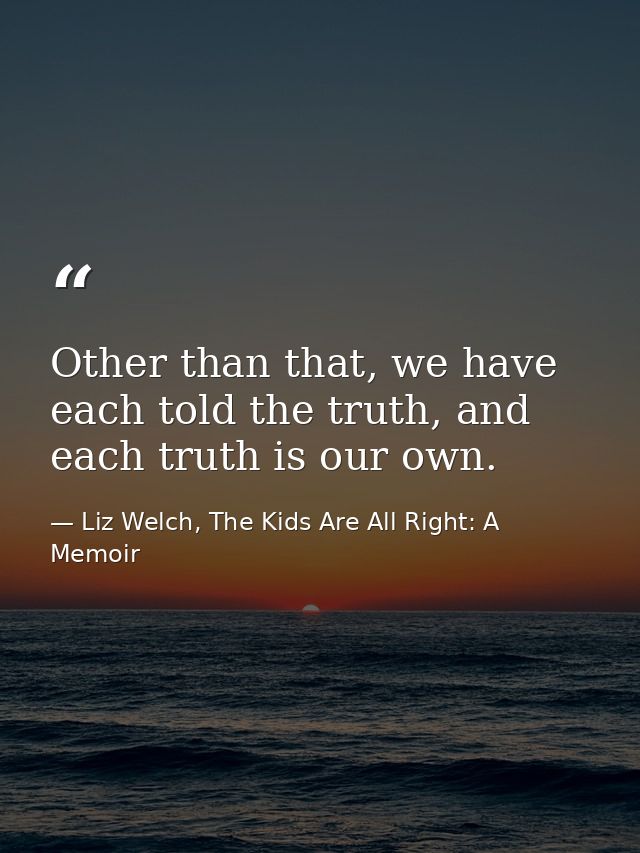 Other than that, we have each told the truth, and each truth is our own. — Liz Welch, The Kids Are All Right: A Memoir