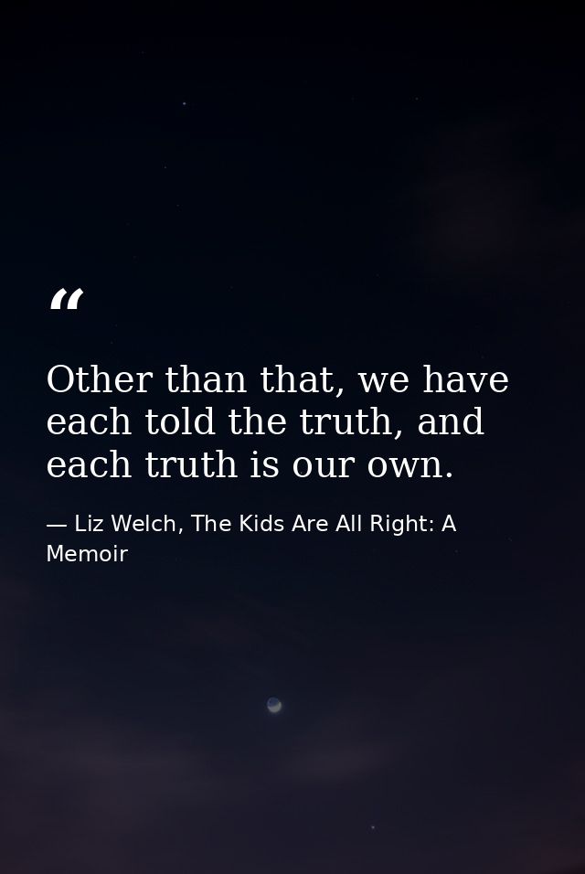 Other than that, we have each told the truth, and each truth is our own. — Liz Welch, The Kids Are All Right: A Memoir