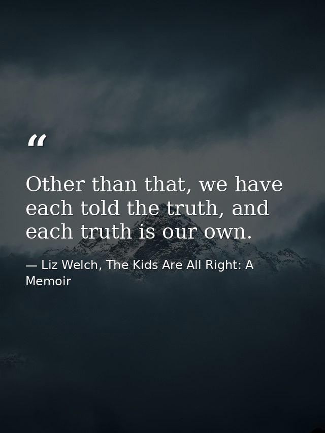Other than that, we have each told the truth, and each truth is our own. — Liz Welch, The Kids Are All Right: A Memoir
