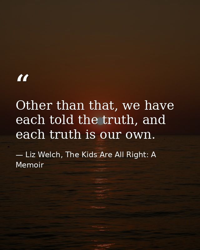Other than that, we have each told the truth, and each truth is our own. — Liz Welch, The Kids Are All Right: A Memoir