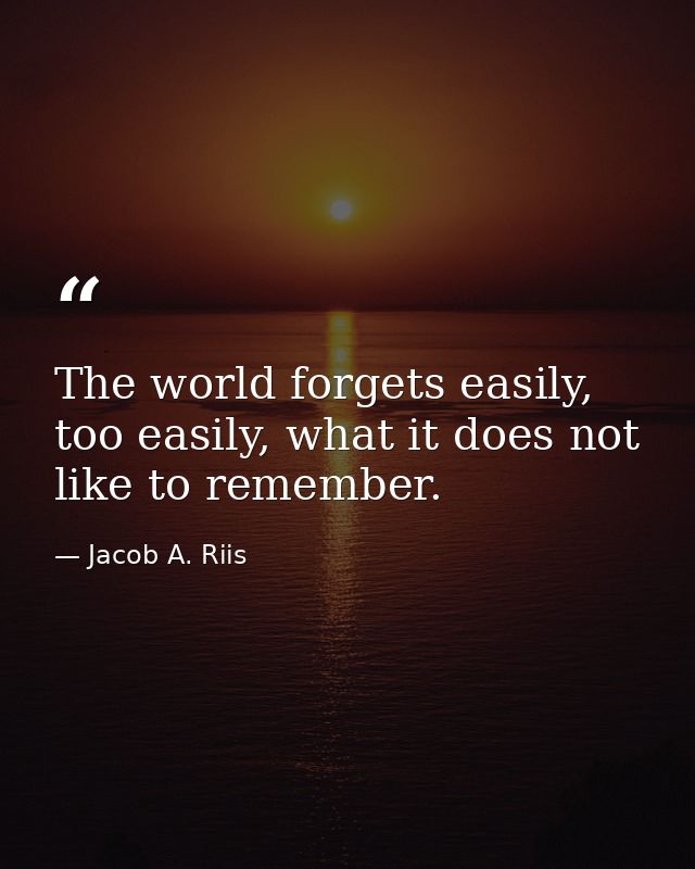 The world forgets easily, too easily, what it does not like to remember. — Jacob A. Riis