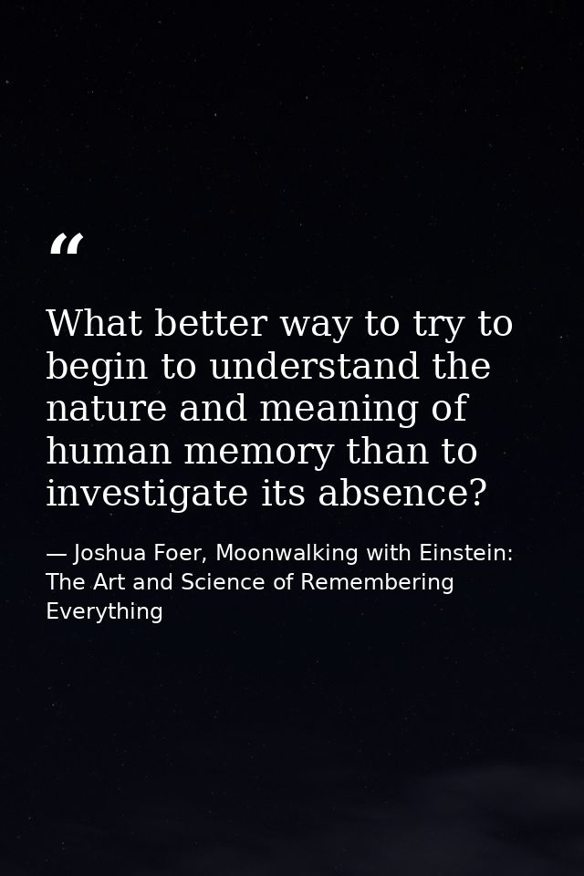 What better way to try to begin to understand the nature and meaning of human memory than to investigate its absence? — Joshua Foer, Moonwalking with Einstein: The Art and Science of Remembering Everything