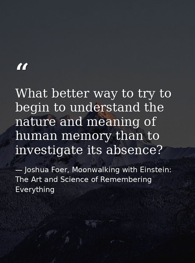 What better way to try to begin to understand the nature and meaning of human memory than to investigate its absence? — Joshua Foer, Moonwalking with Einstein: The Art and Science of Remembering Everything