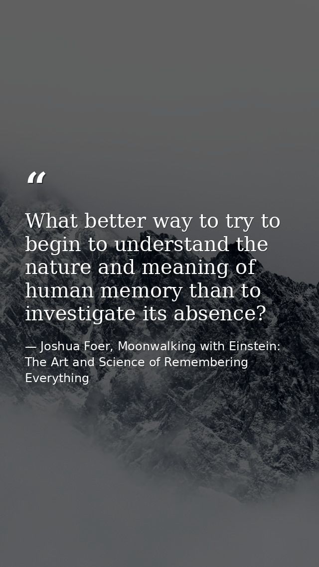 What better way to try to begin to understand the nature and meaning of human memory than to investigate its absence? — Joshua Foer, Moonwalking with Einstein: The Art and Science of Remembering Everything