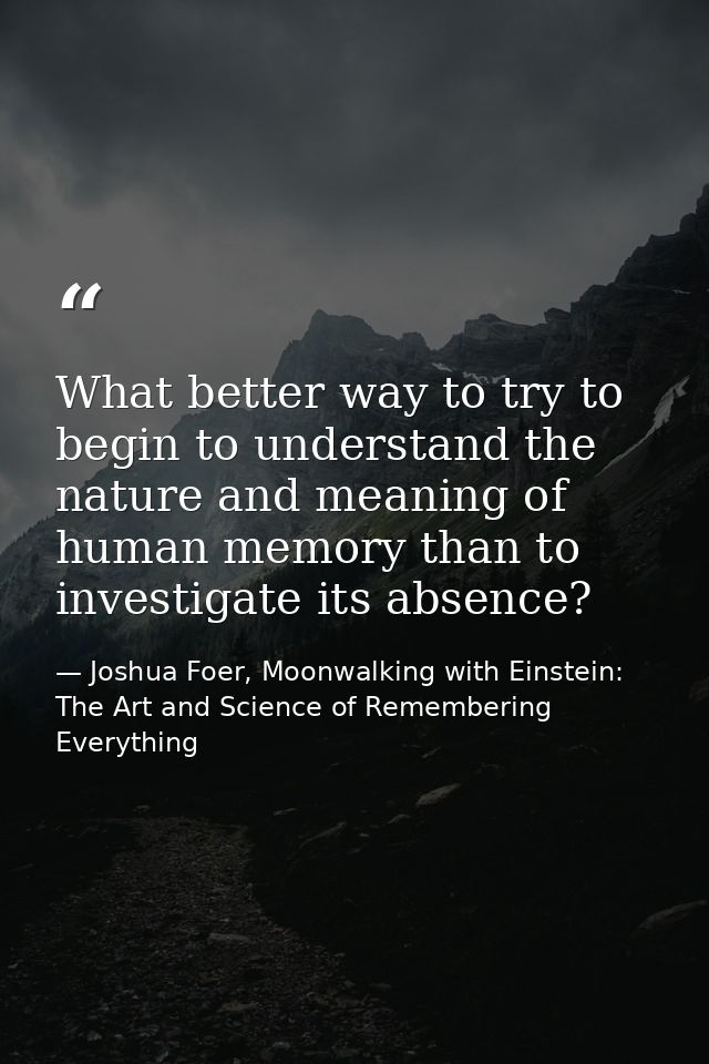 What better way to try to begin to understand the nature and meaning of human memory than to investigate its absence? — Joshua Foer, Moonwalking with Einstein: The Art and Science of Remembering Everything