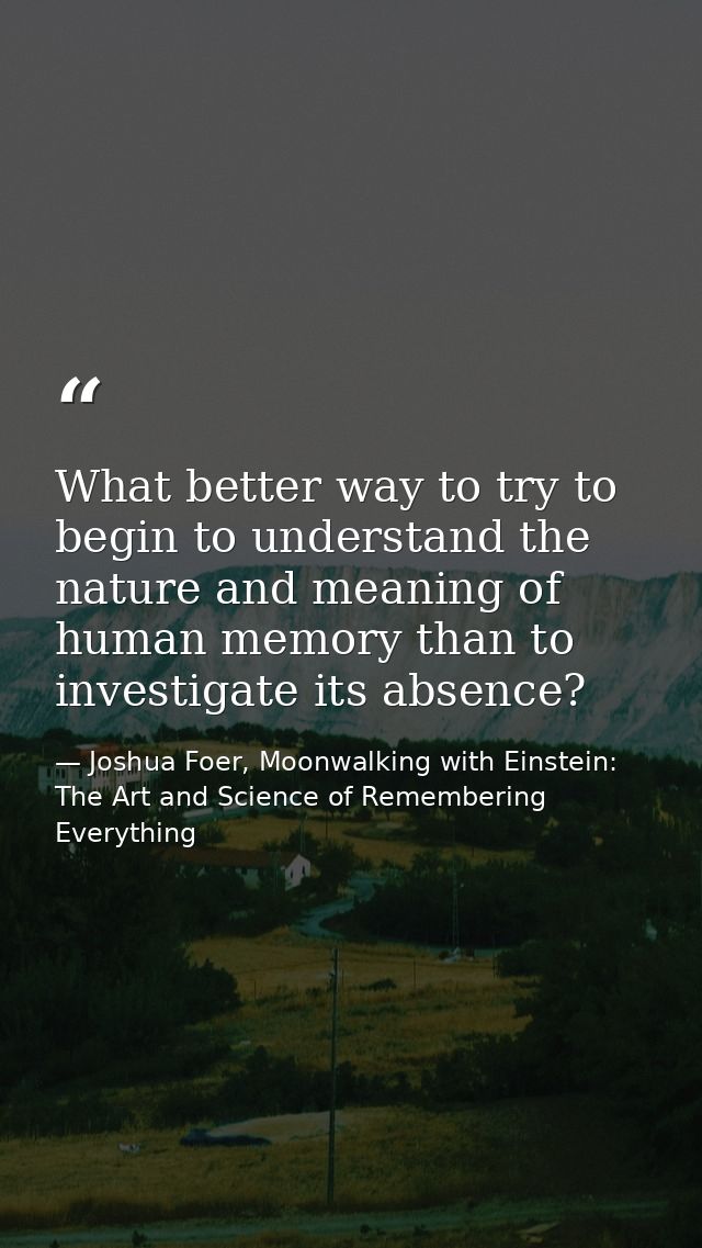 What better way to try to begin to understand the nature and meaning of human memory than to investigate its absence? — Joshua Foer, Moonwalking with Einstein: The Art and Science of Remembering Everything
