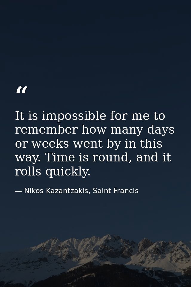 It is impossible for me to remember how many days or weeks went by in this way. Time is round, and it rolls quickly. — Nikos Kazantzakis, Saint Francis