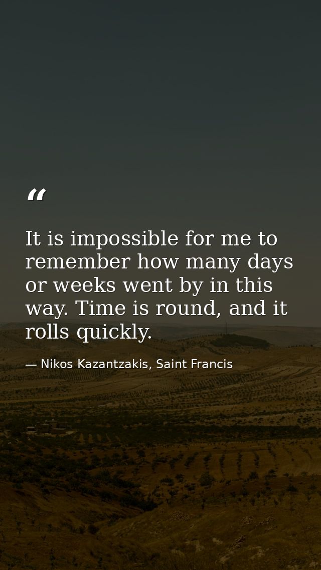 It is impossible for me to remember how many days or weeks went by in this way. Time is round, and it rolls quickly. — Nikos Kazantzakis, Saint Francis