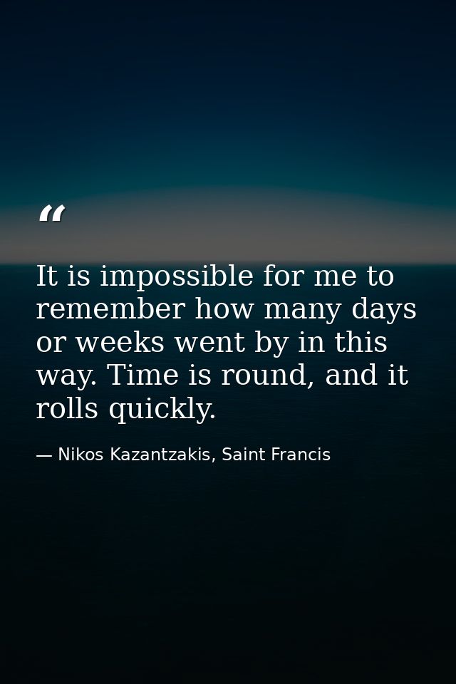 It is impossible for me to remember how many days or weeks went by in this way. Time is round, and it rolls quickly. — Nikos Kazantzakis, Saint Francis