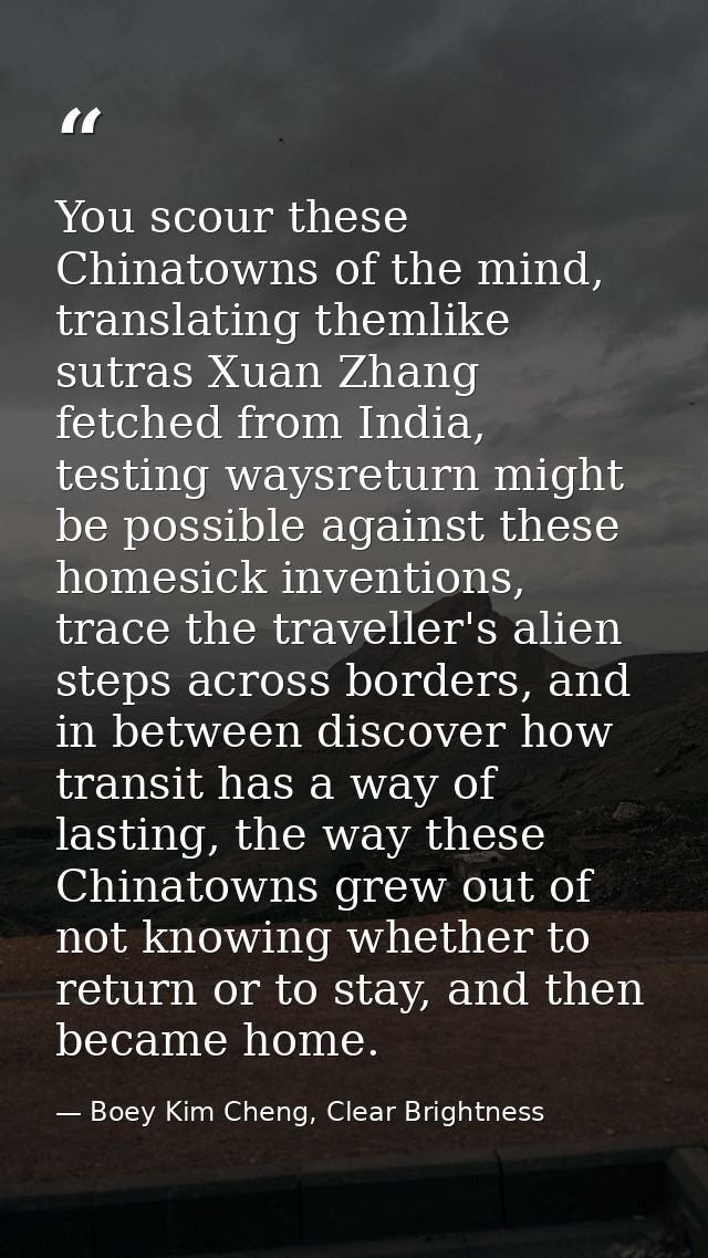 You scour these Chinatowns of the mind, translating themlike sutras Xuan Zhang fetched from India, testing waysreturn mi — Boey Kim Cheng, Clear Brightness