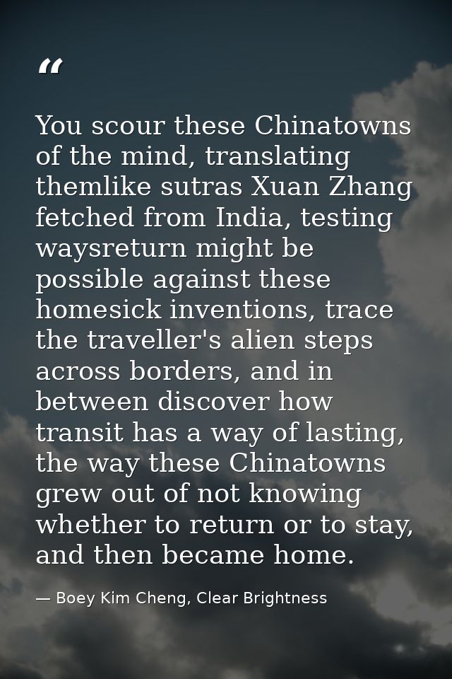 You scour these Chinatowns of the mind, translating themlike sutras Xuan Zhang fetched from India, testing waysreturn mi — Boey Kim Cheng, Clear Brightness