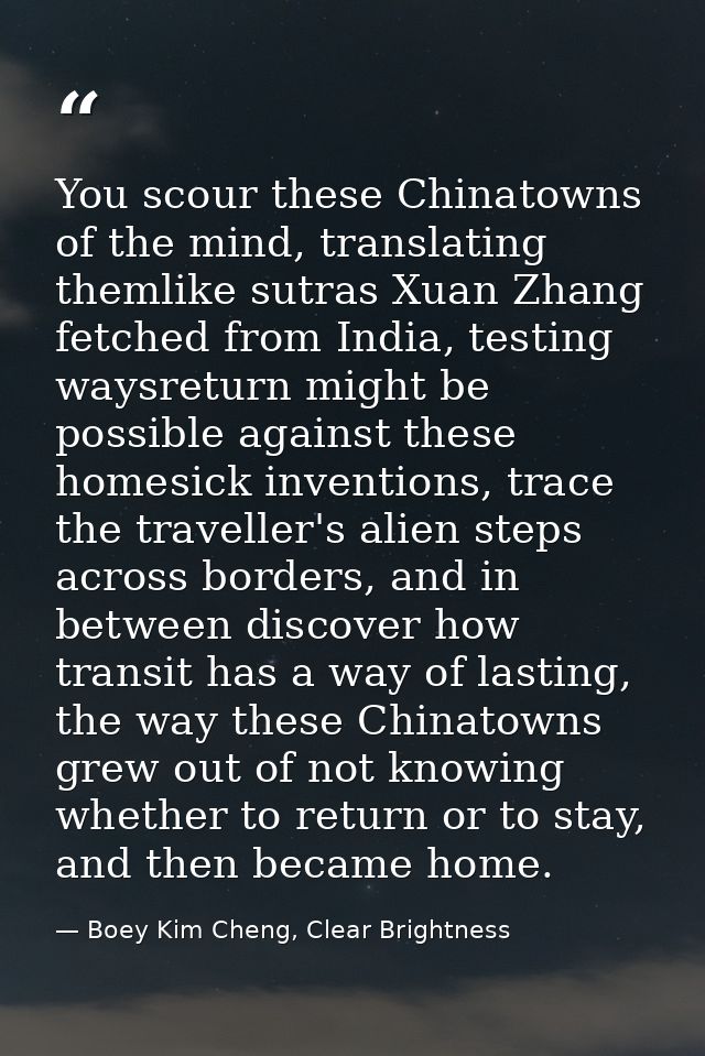 You scour these Chinatowns of the mind, translating themlike sutras Xuan Zhang fetched from India, testing waysreturn mi — Boey Kim Cheng, Clear Brightness