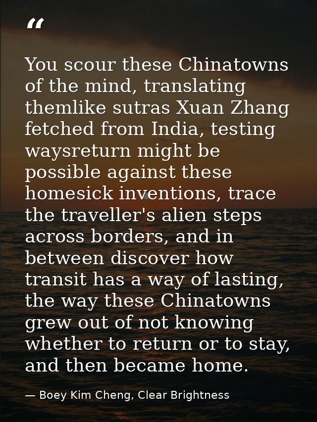 You scour these Chinatowns of the mind, translating themlike sutras Xuan Zhang fetched from India, testing waysreturn mi — Boey Kim Cheng, Clear Brightness