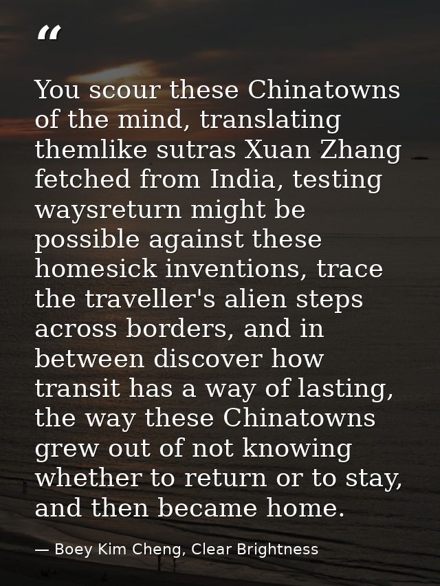 You scour these Chinatowns of the mind, translating themlike sutras Xuan Zhang fetched from India, testing waysreturn mi — Boey Kim Cheng, Clear Brightness