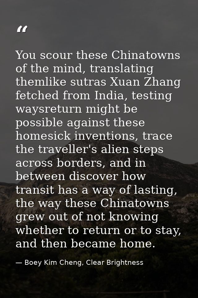 You scour these Chinatowns of the mind, translating themlike sutras Xuan Zhang fetched from India, testing waysreturn mi — Boey Kim Cheng, Clear Brightness