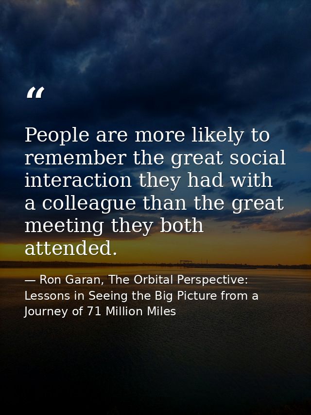 People are more likely to remember the great social interaction they had with a colleague than the great meeting they bo — Ron Garan, The Orbital Perspective: Lessons in Seeing the Big Picture from a Journey of 71 Million Miles