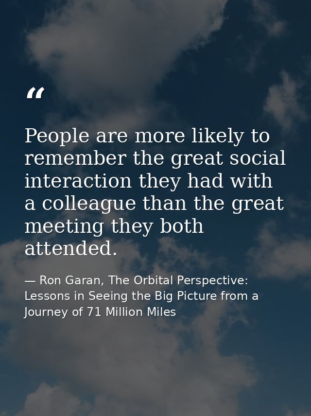 People are more likely to remember the great social interaction they had with a colleague than the great meeting they bo — Ron Garan, The Orbital Perspective: Lessons in Seeing the Big Picture from a Journey of 71 Million Miles