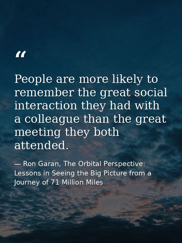 People are more likely to remember the great social interaction they had with a colleague than the great meeting they bo — Ron Garan, The Orbital Perspective: Lessons in Seeing the Big Picture from a Journey of 71 Million Miles