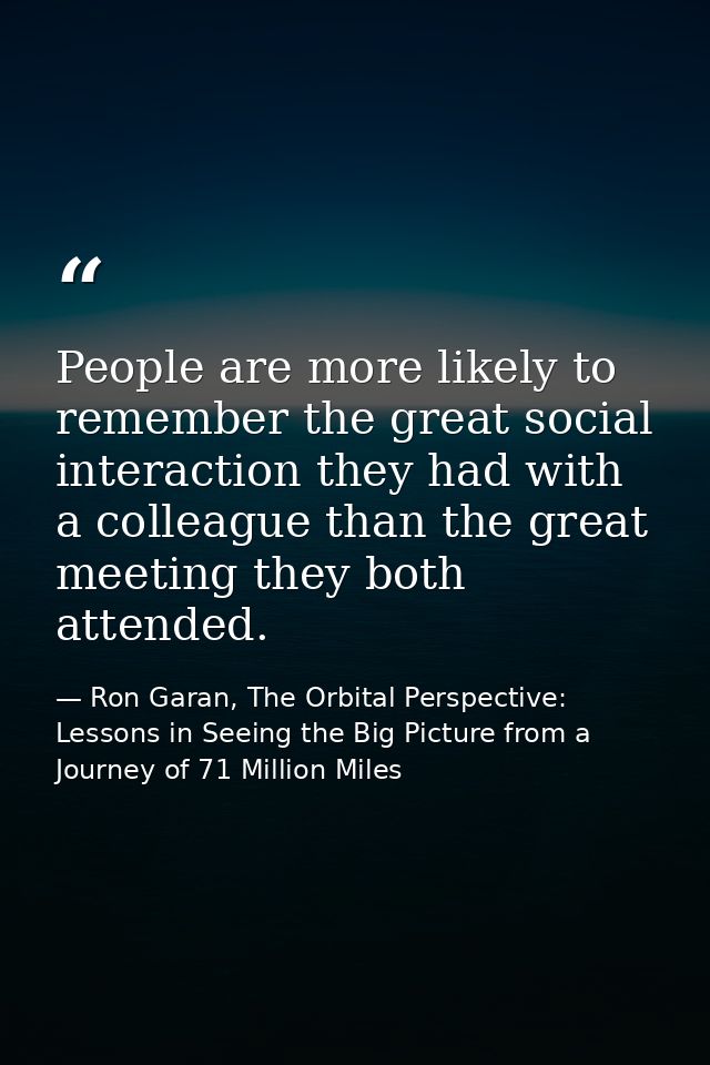 People are more likely to remember the great social interaction they had with a colleague than the great meeting they bo — Ron Garan, The Orbital Perspective: Lessons in Seeing the Big Picture from a Journey of 71 Million Miles