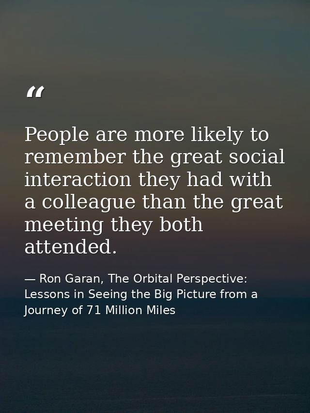 People are more likely to remember the great social interaction they had with a colleague than the great meeting they bo — Ron Garan, The Orbital Perspective: Lessons in Seeing the Big Picture from a Journey of 71 Million Miles