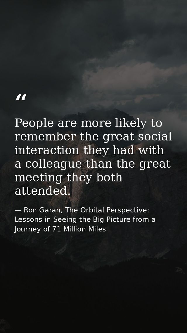 People are more likely to remember the great social interaction they had with a colleague than the great meeting they bo — Ron Garan, The Orbital Perspective: Lessons in Seeing the Big Picture from a Journey of 71 Million Miles