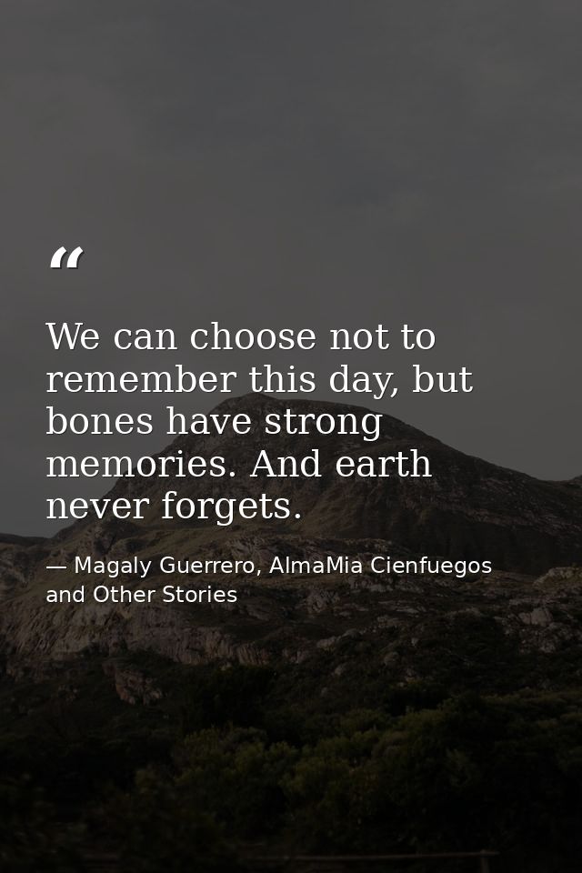 We can choose not to remember this day, but bones have strong memories. And earth never forgets. — Magaly Guerrero, AlmaMia Cienfuegos and Other Stories