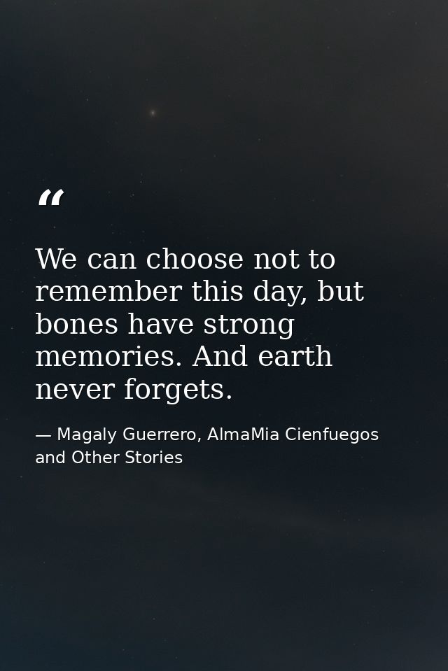 We can choose not to remember this day, but bones have strong memories. And earth never forgets. — Magaly Guerrero, AlmaMia Cienfuegos and Other Stories