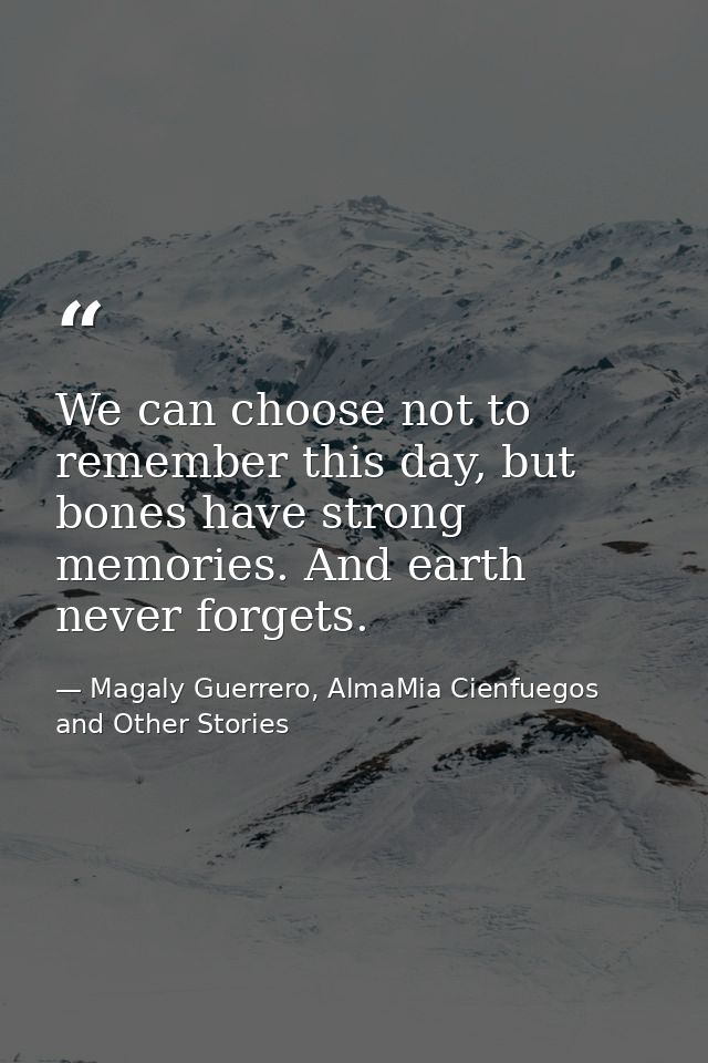 We can choose not to remember this day, but bones have strong memories. And earth never forgets. — Magaly Guerrero, AlmaMia Cienfuegos and Other Stories