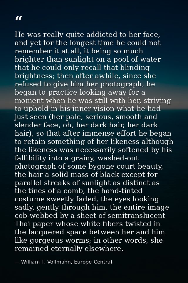He was really quite addicted to her face, and yet for the longest time he could not remember it at all, it being so much — William T. Vollmann, Europe Central