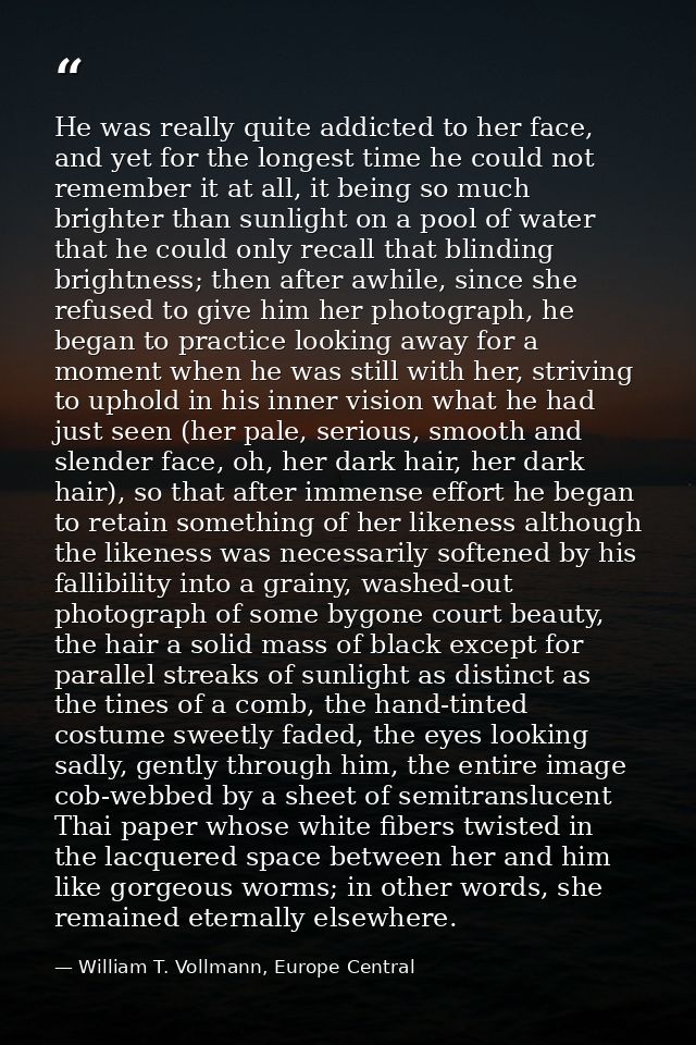 He was really quite addicted to her face, and yet for the longest time he could not remember it at all, it being so much — William T. Vollmann, Europe Central