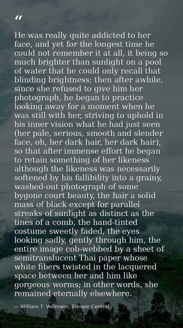 He was really quite addicted to her face, and yet for the longest time he could not remember it at all, it being so much — William T. Vollmann, Europe Central