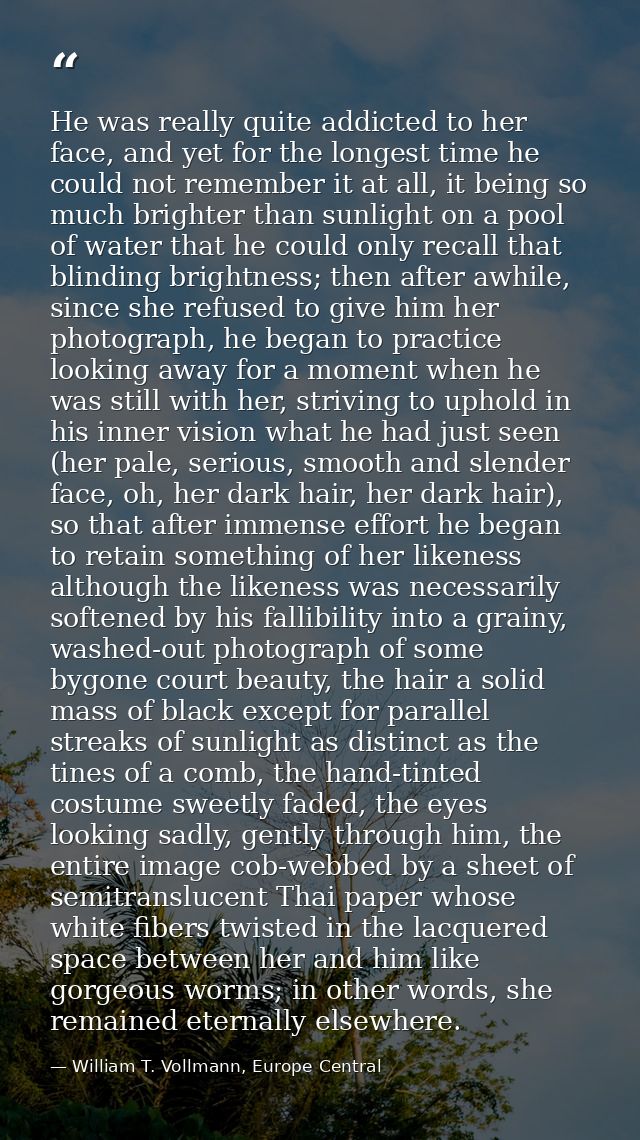 He was really quite addicted to her face, and yet for the longest time he could not remember it at all, it being so much — William T. Vollmann, Europe Central
