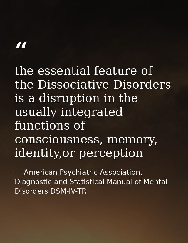 the essential feature of the Dissociative Disorders is a disruption in the usually integrated functions of consciousness — American Psychiatric Association, Diagnostic and Statistical Manual of Mental Disorders DSM-IV-TR