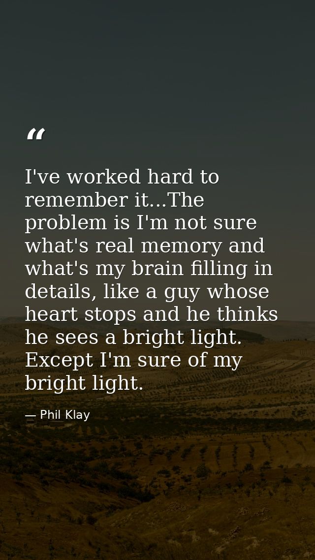 I've worked hard to remember it...The problem is I'm not sure what's real memory and what's my brain filling in details, — Phil Klay