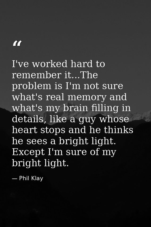 I've worked hard to remember it...The problem is I'm not sure what's real memory and what's my brain filling in details, — Phil Klay