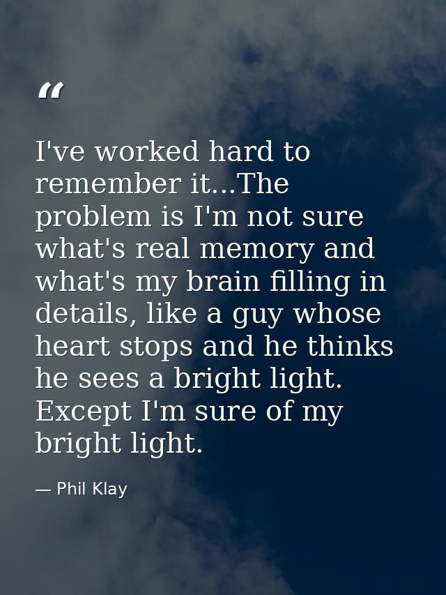 I've worked hard to remember it...The problem is I'm not sure what's real memory and what's my brain filling in details, — Phil Klay