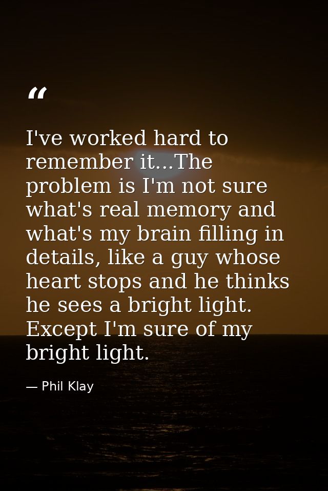 I've worked hard to remember it...The problem is I'm not sure what's real memory and what's my brain filling in details, — Phil Klay
