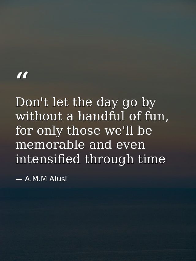 Don't let the day go by without a handful of fun, for only those we'll be memorable and even intensified through time — A.M.M Alusi