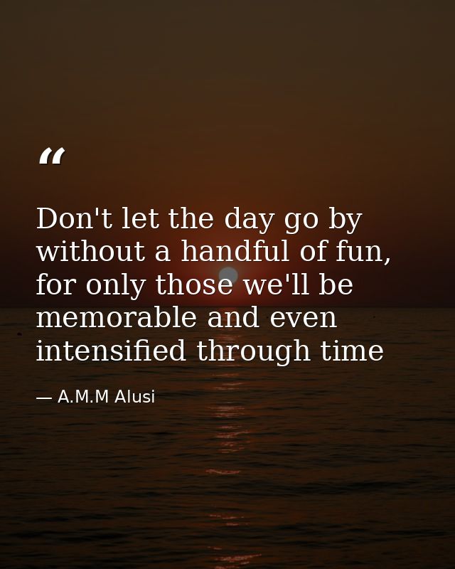 Don't let the day go by without a handful of fun, for only those we'll be memorable and even intensified through time — A.M.M Alusi