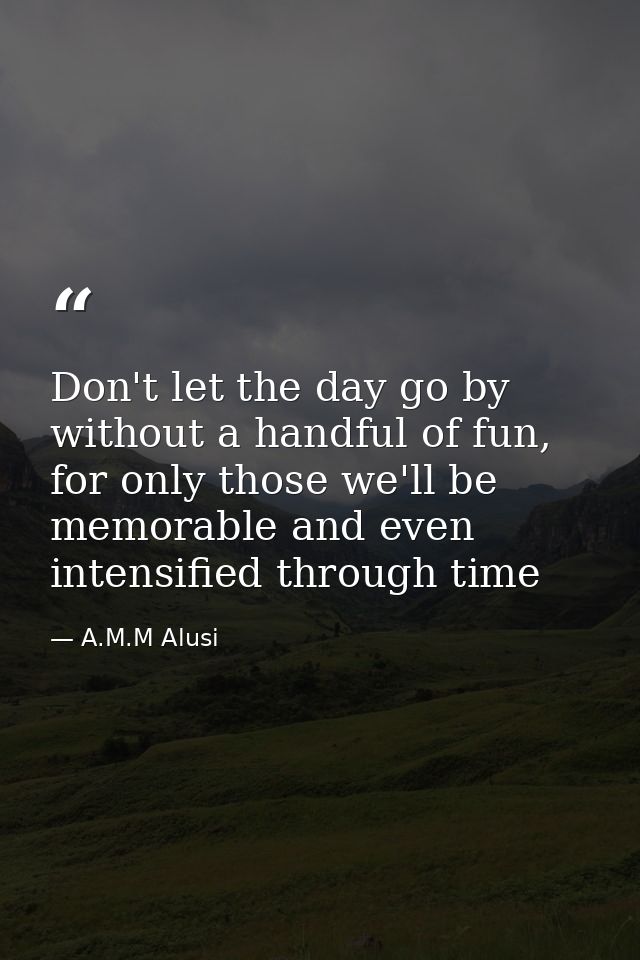 Don't let the day go by without a handful of fun, for only those we'll be memorable and even intensified through time — A.M.M Alusi