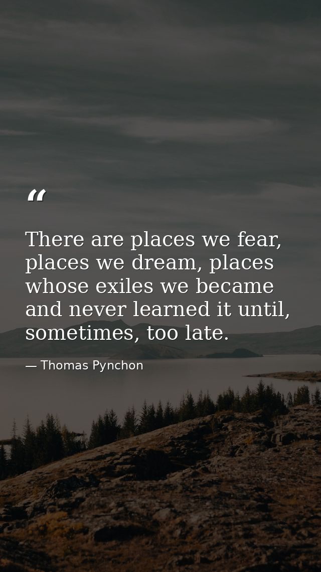 There are places we fear, places we dream, places whose exiles we became and never learned it until, sometimes, too late — Thomas Pynchon