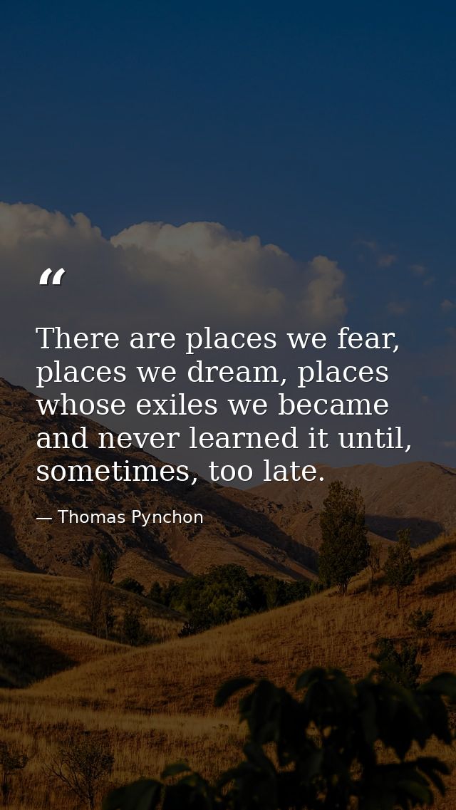 There are places we fear, places we dream, places whose exiles we became and never learned it until, sometimes, too late — Thomas Pynchon