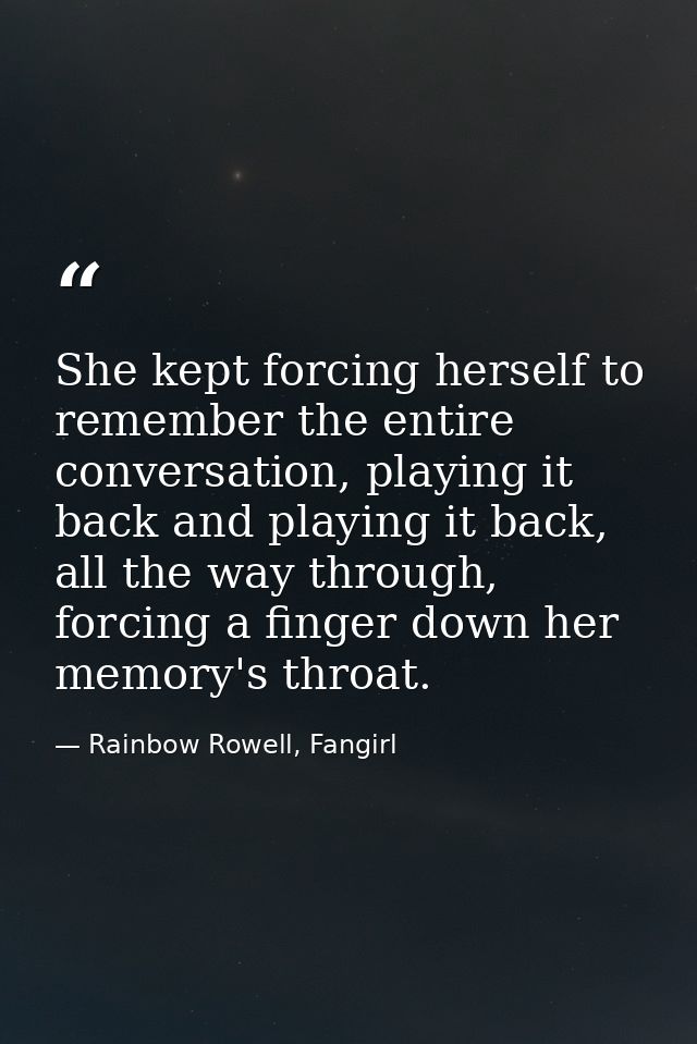 She kept forcing herself to remember the entire conversation, playing it back and playing it back, all the way through,  — Rainbow Rowell, Fangirl